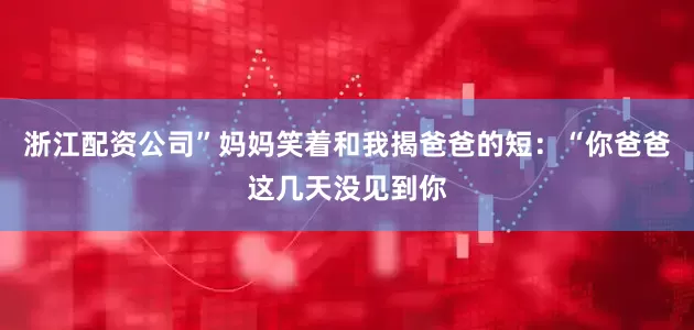 浙江配资公司”妈妈笑着和我揭爸爸的短：“你爸爸这几天没见到你