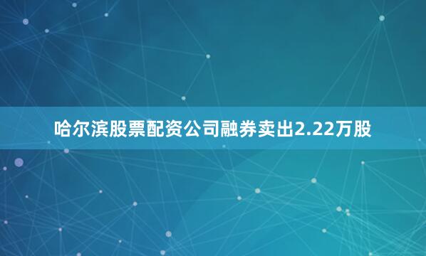 哈尔滨股票配资公司融券卖出2.22万股