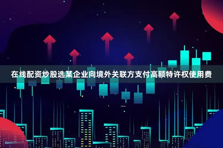 在线配资炒股选某企业向境外关联方支付高额特许权使用费
