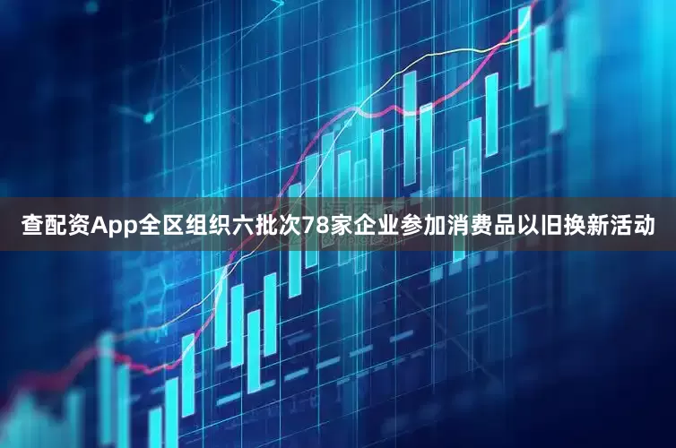 查配资App全区组织六批次78家企业参加消费品以旧换新活动