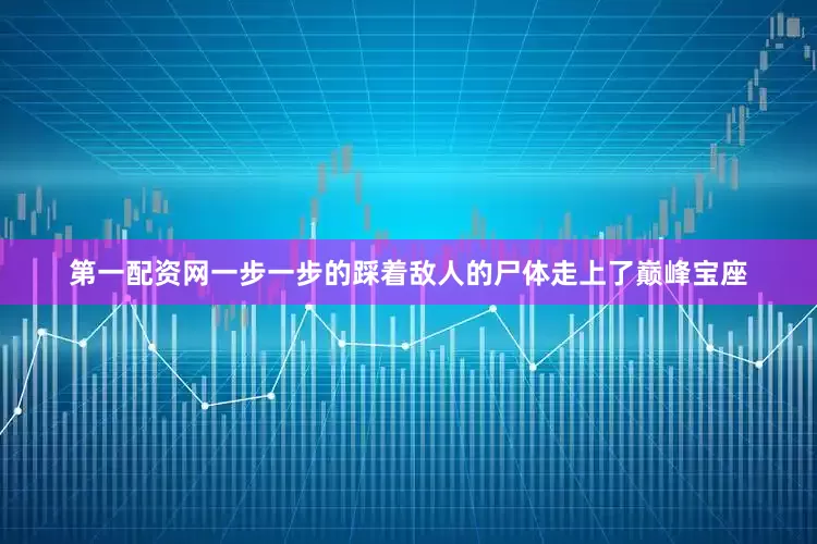 第一配资网一步一步的踩着敌人的尸体走上了巅峰宝座