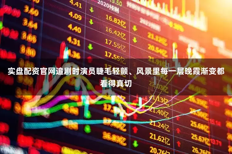 实盘配资官网追剧时演员睫毛轻颤、风景里每一层晚霞渐变都看得真切