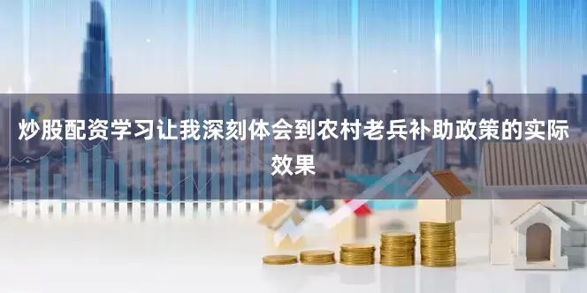 炒股配资学习让我深刻体会到农村老兵补助政策的实际效果